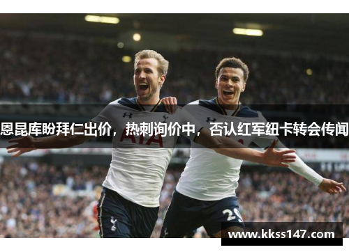恩昆库盼拜仁出价，热刺询价中，否认红军纽卡转会传闻
